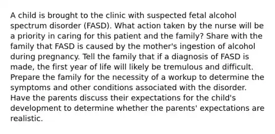 A child is brought to the clinic with suspected fetal alcohol spectrum disorder (FASD). What action taken by the nurse will be a priority in caring for this patient and the family? Share with the family that FASD is caused by the mother's ingestion of alcohol during pregnancy. Tell the family that if a diagnosis of FASD is made, the first year of life will likely be tremulous and difficult. Prepare the family for the necessity of a workup to determine the symptoms and other conditions associated with the disorder. Have the parents discuss their expectations for the child's development to determine whether the parents' expectations are realistic.