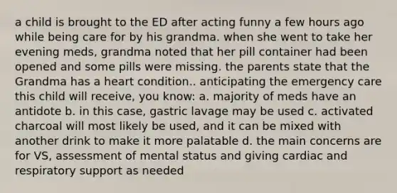 a child is brought to the ED after acting funny a few hours ago while being care for by his grandma. when she went to take her evening meds, grandma noted that her pill container had been opened and some pills were missing. the parents state that the Grandma has a heart condition.. anticipating the emergency care this child will receive, you know: a. majority of meds have an antidote b. in this case, gastric lavage may be used c. activated charcoal will most likely be used, and it can be mixed with another drink to make it more palatable d. the main concerns are for VS, assessment of mental status and giving cardiac and respiratory support as needed