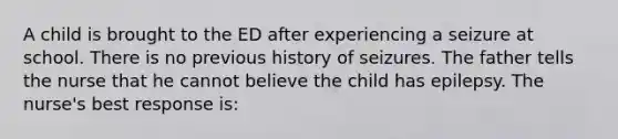 A child is brought to the ED after experiencing a seizure at school. There is no previous history of seizures. The father tells the nurse that he cannot believe the child has epilepsy. The nurse's best response is: