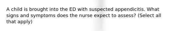 A child is brought into the ED with suspected appendicitis. What signs and symptoms does the nurse expect to assess? (Select all that apply)