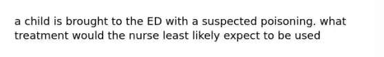 a child is brought to the ED with a suspected poisoning. what treatment would the nurse least likely expect to be used