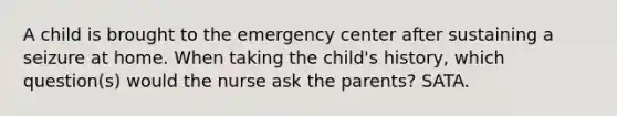 A child is brought to the emergency center after sustaining a seizure at home. When taking the child's history, which question(s) would the nurse ask the parents? SATA.