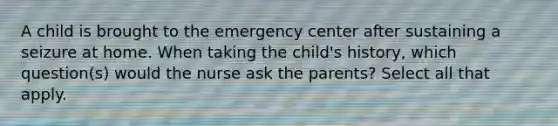 A child is brought to the emergency center after sustaining a seizure at home. When taking the child's history, which question(s) would the nurse ask the parents? Select all that apply.