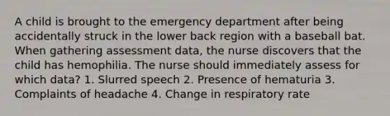 A child is brought to the emergency department after being accidentally struck in the lower back region with a baseball bat. When gathering assessment data, the nurse discovers that the child has hemophilia. The nurse should immediately assess for which data? 1. Slurred speech 2. Presence of hematuria 3. Complaints of headache 4. Change in respiratory rate