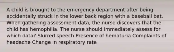 A child is brought to the emergency department after being accidentally struck in the lower back region with a baseball bat. When gathering assessment data, the nurse discovers that the child has hemophilia. The nurse should immediately assess for which data? Slurred speech Presence of hematuria Complaints of headache Change in respiratory rate