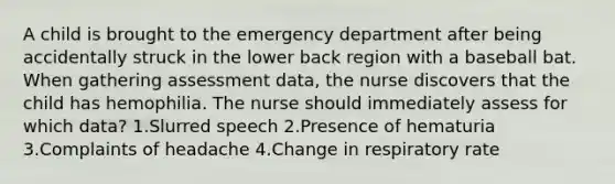 A child is brought to the emergency department after being accidentally struck in the lower back region with a baseball bat. When gathering assessment data, the nurse discovers that the child has hemophilia. The nurse should immediately assess for which data? 1.Slurred speech 2.Presence of hematuria 3.Complaints of headache 4.Change in respiratory rate