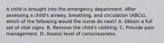 A child is brought into the emergency department. After assessing a child's airway, breathing, and circulation (ABCs), which of the following would the nurse do next? A. Obtain a full set of vital signs. B. Remove the child's clothing. C. Provide pain management. D. Assess level of consciousness.