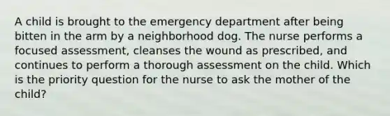 A child is brought to the emergency department after being bitten in the arm by a neighborhood dog. The nurse performs a focused assessment, cleanses the wound as prescribed, and continues to perform a thorough assessment on the child. Which is the priority question for the nurse to ask the mother of the child?