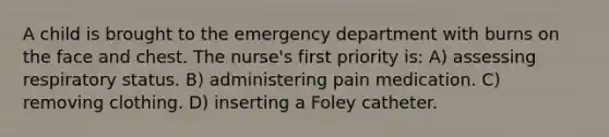 A child is brought to the emergency department with burns on the face and chest. The nurse's first priority is: A) assessing respiratory status. B) administering pain medication. C) removing clothing. D) inserting a Foley catheter.