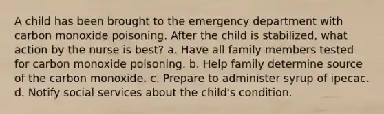 A child has been brought to the emergency department with carbon monoxide poisoning. After the child is stabilized, what action by the nurse is best? a. Have all family members tested for carbon monoxide poisoning. b. Help family determine source of the carbon monoxide. c. Prepare to administer syrup of ipecac. d. Notify social services about the child's condition.