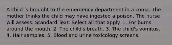 A child is brought to the emergency department in a coma. The mother thinks the child may have ingested a poison. The nurse will assess: Standard Text: Select all that apply. 1. For burns around the mouth. 2. The child's breath. 3. The child's vomitus. 4. Hair samples. 5. Blood and urine toxicology screens.