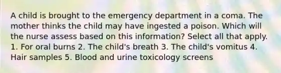 A child is brought to the emergency department in a coma. The mother thinks the child may have ingested a poison. Which will the nurse assess based on this information? Select all that apply. 1. For oral burns 2. The child's breath 3. The child's vomitus 4. Hair samples 5. Blood and urine toxicology screens