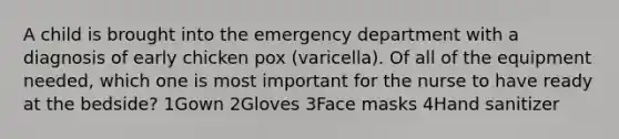 A child is brought into the emergency department with a diagnosis of early chicken pox (varicella). Of all of the equipment needed, which one is most important for the nurse to have ready at the bedside? 1Gown 2Gloves 3Face masks 4Hand sanitizer