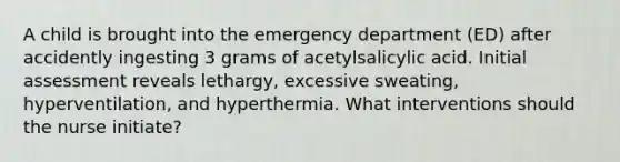 A child is brought into the emergency department (ED) after accidently ingesting 3 grams of acetylsalicylic acid. Initial assessment reveals lethargy, excessive sweating, hyperventilation, and hyperthermia. What interventions should the nurse initiate?