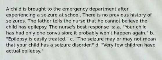 A child is brought to the emergency department after experiencing a seizure at school. There is no previous history of seizures. The father tells the nurse that he cannot believe the child has epilepsy. The nurse's best response is: a. "Your child has had only one convulsion; it probably won't happen again." b. "Epilepsy is easily treated." c. "The seizure may or may not mean that your child has a seizure disorder." d. "Very few children have actual epilepsy."