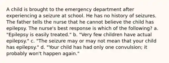 A child is brought to the emergency department after experiencing a seizure at school. He has no history of seizures. The father tells the nurse that he cannot believe the child has epilepsy. The nurse's best response is which of the following? a. "Epilepsy is easily treated." b. "Very few children have actual epilepsy." c. "The seizure may or may not mean that your child has epilepsy." d. "Your child has had only one convulsion; it probably won't happen again."