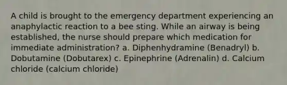 A child is brought to the emergency department experiencing an anaphylactic reaction to a bee sting. While an airway is being established, the nurse should prepare which medication for immediate administration? a. Diphenhydramine (Benadryl) b. Dobutamine (Dobutarex) c. Epinephrine (Adrenalin) d. Calcium chloride (calcium chloride)