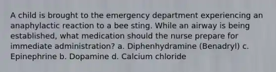 A child is brought to the emergency department experiencing an anaphylactic reaction to a bee sting. While an airway is being established, what medication should the nurse prepare for immediate administration? a. Diphenhydramine (Benadryl) c. Epinephrine b. Dopamine d. Calcium chloride