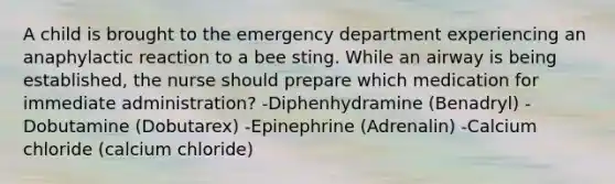 A child is brought to the emergency department experiencing an anaphylactic reaction to a bee sting. While an airway is being established, the nurse should prepare which medication for immediate administration? -Diphenhydramine (Benadryl) -Dobutamine (Dobutarex) -Epinephrine (Adrenalin) -Calcium chloride (calcium chloride)