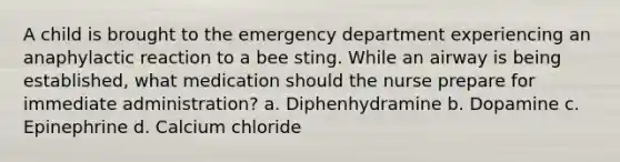 A child is brought to the emergency department experiencing an anaphylactic reaction to a bee sting. While an airway is being established, what medication should the nurse prepare for immediate administration? a. Diphenhydramine b. Dopamine c. Epinephrine d. Calcium chloride