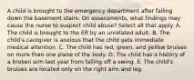 A child is brought to the emergency department after falling down the basement stairs. On assessments, what findings may cause the nurse to suspect child abuse? Select all that apply. A. The child is brought to the ER by an unrelated adult. B. The child's caregiver is anxious that the child gets immediate medical attention. C. The child has red, green, and yellow bruises on more than one plane of the body. D. The child has a history of a broken arm last year from falling off a swing. E. The child's bruises are located only on the right arm and leg.