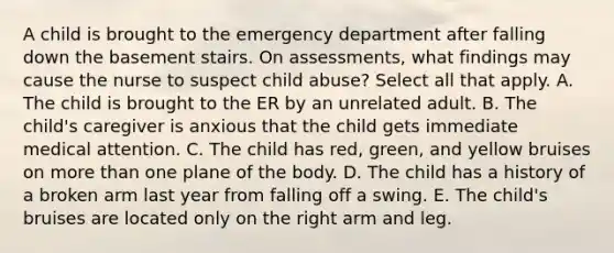 A child is brought to the emergency department after falling down the basement stairs. On assessments, what findings may cause the nurse to suspect child abuse? Select all that apply. A. The child is brought to the ER by an unrelated adult. B. The child's caregiver is anxious that the child gets immediate medical attention. C. The child has red, green, and yellow bruises on more than one plane of the body. D. The child has a history of a broken arm last year from falling off a swing. E. The child's bruises are located only on the right arm and leg.