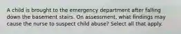 A child is brought to the emergency department after falling down the basement stairs. On assessment, what findings may cause the nurse to suspect child abuse? Select all that apply.