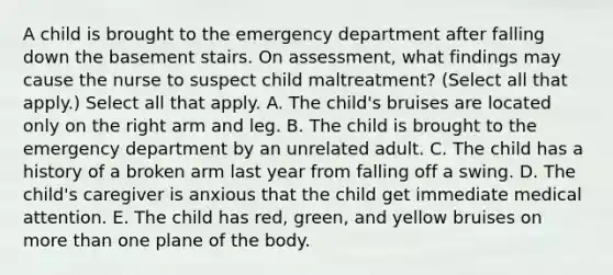 A child is brought to the emergency department after falling down the basement stairs. On assessment, what findings may cause the nurse to suspect child maltreatment? (Select all that apply.) Select all that apply. A. The child's bruises are located only on the right arm and leg. B. The child is brought to the emergency department by an unrelated adult. C. The child has a history of a broken arm last year from falling off a swing. D. The child's caregiver is anxious that the child get immediate medical attention. E. The child has red, green, and yellow bruises on more than one plane of the body.