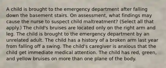 A child is brought to the emergency department after falling down the basement stairs. On assessment, what findings may cause the nurse to suspect child maltreatment? (Select all that apply.) The child's bruises are located only on the right arm and leg. The child is brought to the emergency department by an unrelated adult. The child has a history of a broken arm last year from falling off a swing. The child's caregiver is anxious that the child get immediate medical attention. The child has red, green, and yellow bruises on more than one plane of the body.