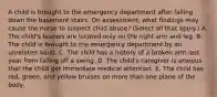 A child is brought to the emergency department after falling down the basement stairs. On assessment, what findings may cause the nurse to suspect child abuse? (Select all that apply.) A. The child's bruises are located only on the right arm and leg. B. The child is brought to the emergency department by an unrelated adult. C. The child has a history of a broken arm last year from falling off a swing. D. The child's caregiver is anxious that the child get immediate medical attention. E. The child has red, green, and yellow bruises on more than one plane of the body.