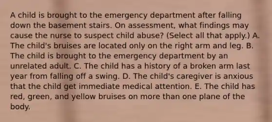 A child is brought to the emergency department after falling down the basement stairs. On assessment, what findings may cause the nurse to suspect child abuse? (Select all that apply.) A. The child's bruises are located only on the right arm and leg. B. The child is brought to the emergency department by an unrelated adult. C. The child has a history of a broken arm last year from falling off a swing. D. The child's caregiver is anxious that the child get immediate medical attention. E. The child has red, green, and yellow bruises on more than one plane of the body.