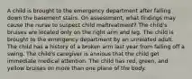 A child is brought to the emergency department after falling down the basement stairs. On assessment, what findings may cause the nurse to suspect child maltreatment? The child's bruises are located only on the right arm and leg. The child is brought to the emergency department by an unrelated adult. The child has a history of a broken arm last year from falling off a swing. The child's caregiver is anxious that the child get immediate medical attention. The child has red, green, and yellow bruises on more than one plane of the body.