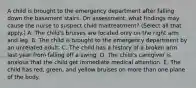 A child is brought to the emergency department after falling down the basement stairs. On assessment, what findings may cause the nurse to suspect child maltreatment? (Select all that apply.) A. The child's bruises are located only on the right arm and leg. B. The child is brought to the emergency department by an unrelated adult. C. The child has a history of a broken arm last year from falling off a swing. D. The child's caregiver is anxious that the child get immediate medical attention. E. The child has red, green, and yellow bruises on more than one plane of the body.