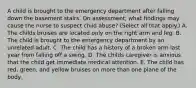 A child is brought to the emergency department after falling down the basement stairs. On assessment, what findings may cause the nurse to suspect child abuse? (Select all that apply.) A. The childs bruises are located only on the right arm and leg. B. The child is brought to the emergency department by an unrelated adult. C. The child has a history of a broken arm last year from falling off a swing. D. The childs caregiver is anxious that the child get immediate medical attention. E. The child has red, green, and yellow bruises on more than one plane of the body.