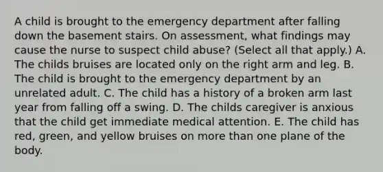 A child is brought to the emergency department after falling down the basement stairs. On assessment, what findings may cause the nurse to suspect child abuse? (Select all that apply.) A. The childs bruises are located only on the right arm and leg. B. The child is brought to the emergency department by an unrelated adult. C. The child has a history of a broken arm last year from falling off a swing. D. The childs caregiver is anxious that the child get immediate medical attention. E. The child has red, green, and yellow bruises on more than one plane of the body.