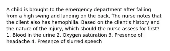 A child is brought to the emergency department after falling from a high swing and landing on the back. The nurse notes that the client also has hemophilia. Based on the client's history and the nature of the injury, which should the nurse assess for first? 1. Blood in the urine 2. Oxygen saturation 3. Presence of headache 4. Presence of slurred speech