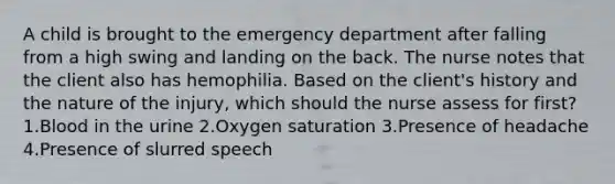 A child is brought to the emergency department after falling from a high swing and landing on the back. The nurse notes that the client also has hemophilia. Based on the client's history and the nature of the injury, which should the nurse assess for first? 1.Blood in the urine 2.Oxygen saturation 3.Presence of headache 4.Presence of slurred speech