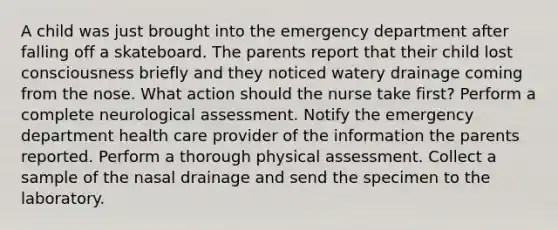 A child was just brought into the emergency department after falling off a skateboard. The parents report that their child lost consciousness briefly and they noticed watery drainage coming from the nose. What action should the nurse take first? Perform a complete neurological assessment. Notify the emergency department health care provider of the information the parents reported. Perform a thorough physical assessment. Collect a sample of the nasal drainage and send the specimen to the laboratory.