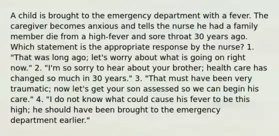 A child is brought to the emergency department with a fever. The caregiver becomes anxious and tells the nurse he had a family member die from a high-fever and sore throat 30 years ago. Which statement is the appropriate response by the nurse? 1. "That was long ago; let's worry about what is going on right now." 2. "I'm so sorry to hear about your brother; health care has changed so much in 30 years." 3. "That must have been very traumatic; now let's get your son assessed so we can begin his care." 4. "I do not know what could cause his fever to be this high; he should have been brought to the emergency department earlier."