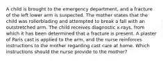 A child is brought to the emergency department, and a fracture of the left lower arm is suspected. The mother states that the child was rollerblading and attempted to break a fall with an outstretched arm. The child receives diagnostic x-rays, from which it has been determined that a fracture is present. A plaster of Paris cast is applied to the arm, and the nurse reinforces instructions to the mother regarding cast care at home. Which instructions should the nurse provide to the mother?