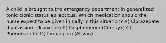 A child is brought to the emergency department in generalized tonic-clonic status epilepticus. Which medication should the nurse expect to be given initially in this situation? A) Clorazepate dipotassium (Tranxene) B) Fosphenytoin (Cerebyx) C) Phenobarbital D) Lorazepam (Ativan)