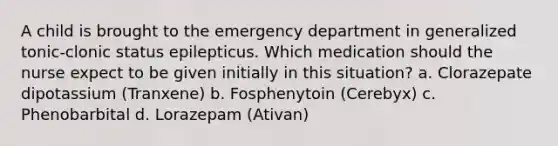 A child is brought to the emergency department in generalized tonic-clonic status epilepticus. Which medication should the nurse expect to be given initially in this situation? a. Clorazepate dipotassium (Tranxene) b. Fosphenytoin (Cerebyx) c. Phenobarbital d. Lorazepam (Ativan)