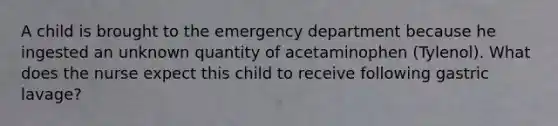 A child is brought to the emergency department because he ingested an unknown quantity of acetaminophen (Tylenol). What does the nurse expect this child to receive following gastric lavage?