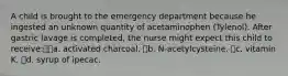 A child is brought to the emergency department because he ingested an unknown quantity of acetaminophen (Tylenol). After gastric lavage is completed, the nurse might expect this child to receive:a. activated charcoal. b. N-acetylcysteine. c. vitamin K. d. syrup of ipecac.