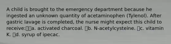 A child is brought to the emergency department because he ingested an unknown quantity of acetaminophen (Tylenol). After gastric lavage is completed, the nurse might expect this child to receive:a. activated charcoal. b. N-acetylcysteine. c. vitamin K. d. syrup of ipecac.