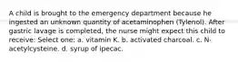 A child is brought to the emergency department because he ingested an unknown quantity of acetaminophen (Tylenol). After gastric lavage is completed, the nurse might expect this child to receive: Select one: a. vitamin K. b. activated charcoal. c. N-acetylcysteine. d. syrup of ipecac.