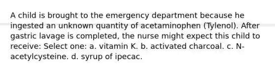 A child is brought to the emergency department because he ingested an unknown quantity of acetaminophen (Tylenol). After gastric lavage is completed, the nurse might expect this child to receive: Select one: a. vitamin K. b. activated charcoal. c. N-acetylcysteine. d. syrup of ipecac.