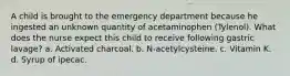 A child is brought to the emergency department because he ingested an unknown quantity of acetaminophen (Tylenol). What does the nurse expect this child to receive following gastric lavage? a. Activated charcoal. b. N-acetylcysteine. c. Vitamin K. d. Syrup of ipecac.