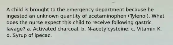 A child is brought to the emergency department because he ingested an unknown quantity of acetaminophen (Tylenol). What does the nurse expect this child to receive following gastric lavage? a. Activated charcoal. b. N-acetylcysteine. c. Vitamin K. d. Syrup of ipecac.