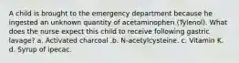 A child is brought to the emergency department because he ingested an unknown quantity of acetaminophen (Tylenol). What does the nurse expect this child to receive following gastric lavage? a. Activated charcoal .b. N-acetylcysteine. c. Vitamin K. d. Syrup of ipecac.